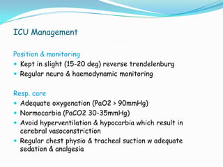 ICU Management

Position & monitoring
 Kept in slight (15-20 deg) reverse trendelenburg
 Regular neuro & haemodynamic monitoring


Resp. care
 Adequate oxygenation (PaO2 > 90mmHg)
 Normocarbia (PaCO2 30-35mmHg)
 Avoid hyperventilation & hypocarbia which result in
  cerebral vasoconstriction
 Regular chest physio & tracheal suction w adequate
  sedation & analgesia
 