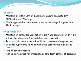 BP control
 Maintain BP within 20% of baseline to ensure adequate CPP
 CPP kept above 70mmHg
 Treat hyper or hypotension with vasoactive drugs & appropriate
  fluid therapy

Rx of raised ICP
 Maintain on controlled ventilation w IPPV and sedation for 24-48H
 Administer diuretics  mannitol and/or frusemide
 Restrict fluid maintenance & avoid dextrose-containing solution
 Consider hypertonic saline or high dose barbiturate in selected
  cases
 Use of dexamethasone
 Antiepileptic drugs for immediate or long term control of seizures
 