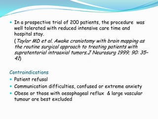  In a prospective trial of 200 patients, the procedure was
  well tolerated with reduced intensive care time and
  hospital stay.
  (Taylor MD et al. Awake craniotomy with brain mapping as
  the routine surgical approach to treating patients with
  supratentorial intraaxial tumors.J Neurosurg 1999; 90: 35–
  41)

Contraindications
 Patient refusal
 Communication difficulties, confused or extreme anxiety
 Obese or those with oesophageal reflux & large vascular
  tumour are best excluded
 