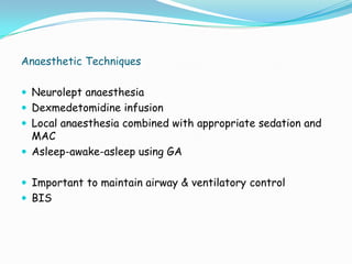 Anaesthetic Techniques

 Neurolept anaesthesia
 Dexmedetomidine infusion
 Local anaesthesia combined with appropriate sedation and
  MAC
 Asleep-awake-asleep using GA


 Important to maintain airway & ventilatory control
 BIS
 