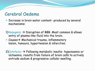 Cerebral Oedema
 Increase in brain water content- produced by several
  mechanisms:

1)Vasogenic  Disruption of BBB. Most common & allows
  entry of plasma-like fluid into the brain.
 Causes Mechanical trauma, inflammatory
  lesion, tumours, hypertension & infarction.

2)Cytotoxic  Following metabolic insults- hypoxaemia or
  ischaemia, results from failure of brain cells to actively
  extrude sodium & progressive cellular swelling.
 
