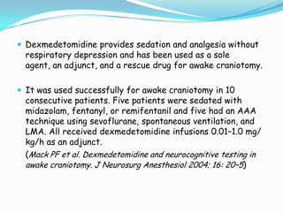  Dexmedetomidine provides sedation and analgesia without
  respiratory depression and has been used as a sole
  agent, an adjunct, and a rescue drug for awake craniotomy.

 It was used successfully for awake craniotomy in 10
  consecutive patients. Five patients were sedated with
  midazolam, fentanyl, or remifentanil and five had an AAA
  technique using sevoflurane, spontaneous ventilation, and
  LMA. All received dexmedetomidine infusions 0.01–1.0 mg/
  kg/h as an adjunct.
  (Mack PF et al. Dexmedetomidine and neurocognitive testing in
  awake craniotomy. J Neurosurg Anesthesiol 2004; 16: 20–5)
 