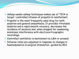  Asleep-awake-asleep techniques makes use of TIVA w
  target –controlled infusion of propofol & remifentanil.
 Propofol is the most frequently used drug for both
  sedation and general anaesthesia. It provides titratable
  sedation and a rapid smooth recovery, decreases the
  incidence of seizures and, when stopped for awakening,
  minimizes interference with electrocorticographic
  recordings.
 Controlled ventilation is maintained via LMA or proseal.
 Infusion rates are adjusted in response to changes in
  haemodynamics & surgical stimulation- guided by BIS
 
