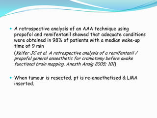  A retrospective analysis of an AAA technique using
  propofol and remifentanil showed that adequate conditions
  were obtained in 98% of patients with a median wake-up
  time of 9 min
  (Keifer JC et al. A retrospective analysis of a remifentanil /
  propofol general anaesthetic for craniotomy before awake
  functional brain mapping. Anesth Analg 2005; 101)


 When tumour is resected, pt is re-anaethetised & LMA
  inserted.
 