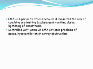  LMA is superior to others because it minimizes the risk of
  coughing or straining & subsequent vomiting during
  lightening of anaesthesia.
 Controlled ventilation via LMA obviates problems of
  apnea, hypoventilation or airway obstruction.
 