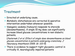 Treatment
 Directed at underlying cause.
 Metabolic disturbances are corrected & operative
  intervention undertaken whenever possible.
 Vasogenic oedema (tumours) responds to steroids
  (dexamethasone). A single 10 mg dose can significantly
  increase blood glucose concentrations in non-diabetic
  patients.
  (Pasternak J et al. Effect of single dose dexamethasone on blood
  glucose concentration in patients undergoing craniotomy. J
  Neurosurg Anesthesiol 2005; 16: 122–5)
 There is evidence to support tight glycaemic control in
  critically ill, neurologically impaired patients
 