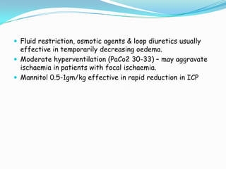  Fluid restriction, osmotic agents & loop diuretics usually
  effective in temporarily decreasing oedema.
 Moderate hyperventilation (PaCo2 30-33) – may aggravate
  ischaemia in patients with focal ischaemia.
 Mannitol 0.5-1gm/kg effective in rapid reduction in ICP
 