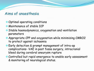 Aims of anaesthesia

 Optimal operating conditions
 Maintenance of stable ICP
 Stable haemodynamics, oxygenation and ventilation
  parameters
 Appropriate CPP and oxygenation while minimising CMRO2
  to protect against ischaemia
 Early detection & prompt management of intra-op
  complications- VAE in post fossa surgery, intracranial
  bleed during cerebral aneurysm rupture
 Controlled but rapid emergence to enable early assessment
  & monitoring of neurological status.
 