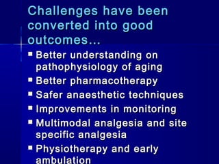 Challenges have been
converted into good
outcomes…
   Better understanding on
    pathophysiology of aging
   Better pharmacotherapy
   Safer anaesthetic techniques
   Improvements in monitoring
   Multimodal analgesia and site
    specific analgesia
   Physiotherapy and early
    ambulation
 