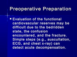 Preoperative Preparation
   Evaluation of the functional
    cardiovascular reserves may be
    difficult due to the bedridden
    state, the confusion
    encountered, and the fracture.
    Simple steps (e.g., auscultation,
    ECG, and chest x-ray) can
    detect acute decompensation.
 