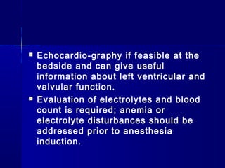    Echocardio­graphy if feasible at the
    bedside and can give useful
    information about left ventricular and
    valvular function.
   Evaluation of electrolytes and blood
    count is required; anemia or
    electrolyte disturbances should be
    addressed prior to anesthesia
    induction.
 