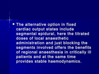    The alternative option in fixed
    cardiac output states include
    segmental epidural, here the titrated
    doses of local anaesthetic
    administration and just blocking the
    segments involved offers the benefits
    of regional anaesthesia in critically ill
    patients and at the same time
    provides stable haemodynamics.
 