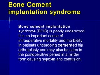 Bone Cement
implantation syndrome

  Bone cement implantation
  syndrome (BCIS) is poorly understood.
  It is an important cause of
  intraoperative mortality and morbidity
  in patients undergoing cemented hip
  arthroplasty and may also be seen in
  the postoperative period in a milder
  form causing hypoxia and confusion.
 