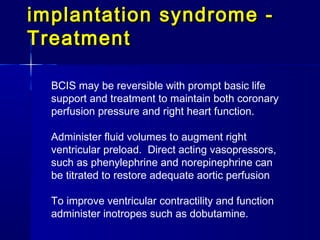 implantation syndrome -
Treatment

  BCIS may be reversible with prompt basic life
  support and treatment to maintain both coronary
  perfusion pressure and right heart function.

  Administer fluid volumes to augment right
  ventricular preload. Direct acting vasopressors,
  such as phenylephrine and norepinephrine can
  be titrated to restore adequate aortic perfusion

  To improve ventricular contractility and function
  administer inotropes such as dobutamine.
 