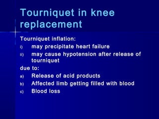 Tourniquet in knee
replacement
Tourniquet inflation:
i)  may precipitate heart failure
ii) may cause hypotension after release of
    tourniquet
due to:
a)  Release of acid products
b)  Affected limb getting filled with blood
c)  Blood loss
 