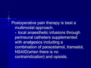 Postoperative pain therapy is best a
 multimodal approach.
 - local anaesthetic infusions through
 perineural catheters supplemented
 with analgesics including a
 combination of paracetamol, tramadol,
 NSAID(when there is no
 contraindication) and opioids.
 