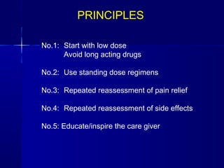 PRINCIPLES

No.1: Start with low dose
       Avoid long acting drugs
 
No.2: Use standing dose regimens
        
No.3: Repeated reassessment of pain relief
 
No.4: Repeated reassessment of side effects
 
No.5: Educate/inspire the care giver
 