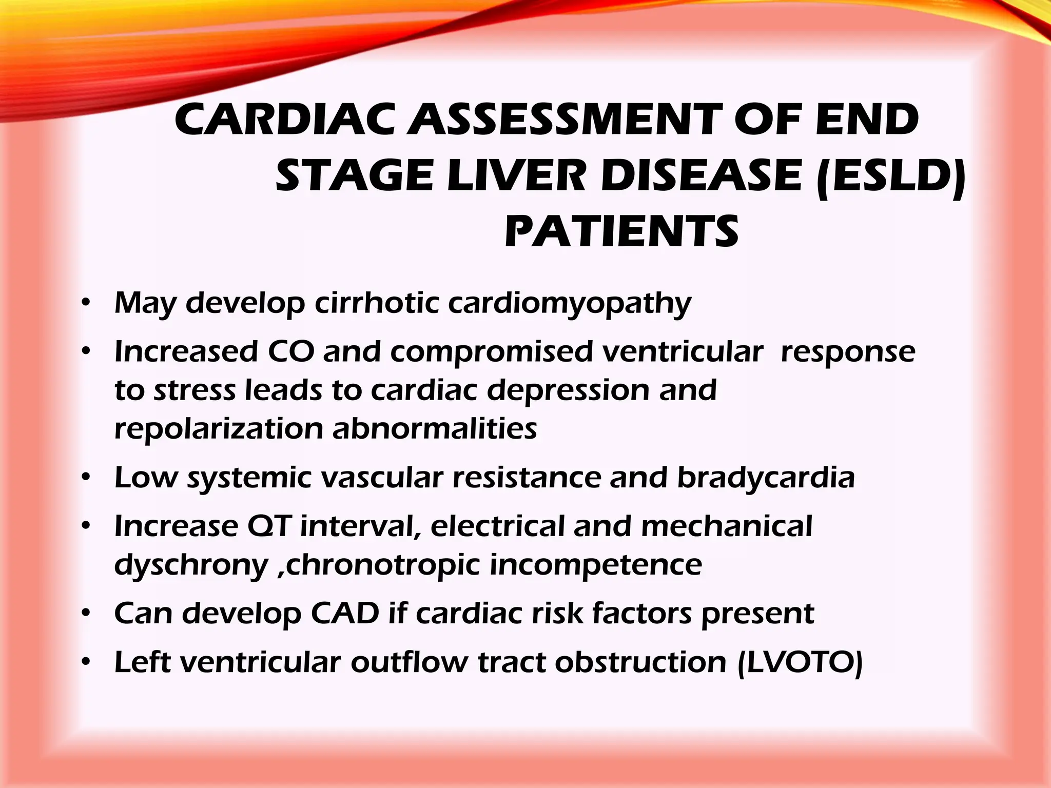 CARDIAC ASSESSMENT OF END
STAGE LIVER DISEASE (ESLD)
PATIENTS
• May develop cirrhotic cardiomyopathy
• Increased CO and compromised ventricular response
to stress leads to cardiac depression and
repolarization abnormalities
• Low systemic vascular resistance and bradycardia
• Increase QT interval, electrical and mechanical
dyschrony ,chronotropic incompetence
• Can develop CAD if cardiac risk factors present
• Left ventricular outflow tract obstruction (LVOTO)
 