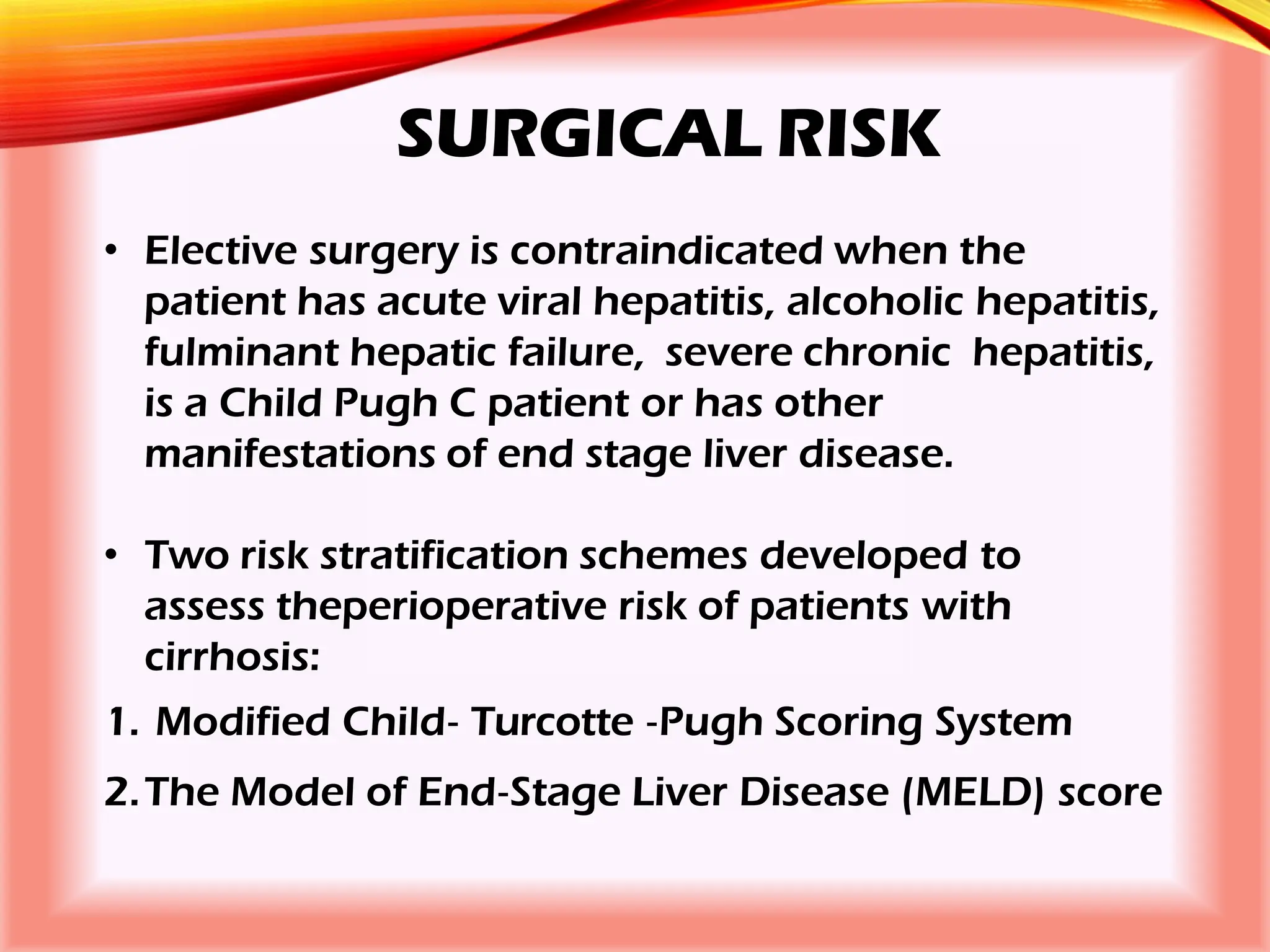 SURGICAL RISK
• Elective surgery is contraindicated when the
patient has acute viral hepatitis, alcoholic hepatitis,
fulminant hepatic failure, severe chronic hepatitis,
is a Child Pugh C patient or has other
manifestations of end stage liver disease.
• Two risk stratification schemes developed to
assess theperioperative risk of patients with
cirrhosis:
1. Modified Child‐ Turcotte ‐Pugh Scoring System
2.The Model of End‐Stage Liver Disease (MELD) score
 