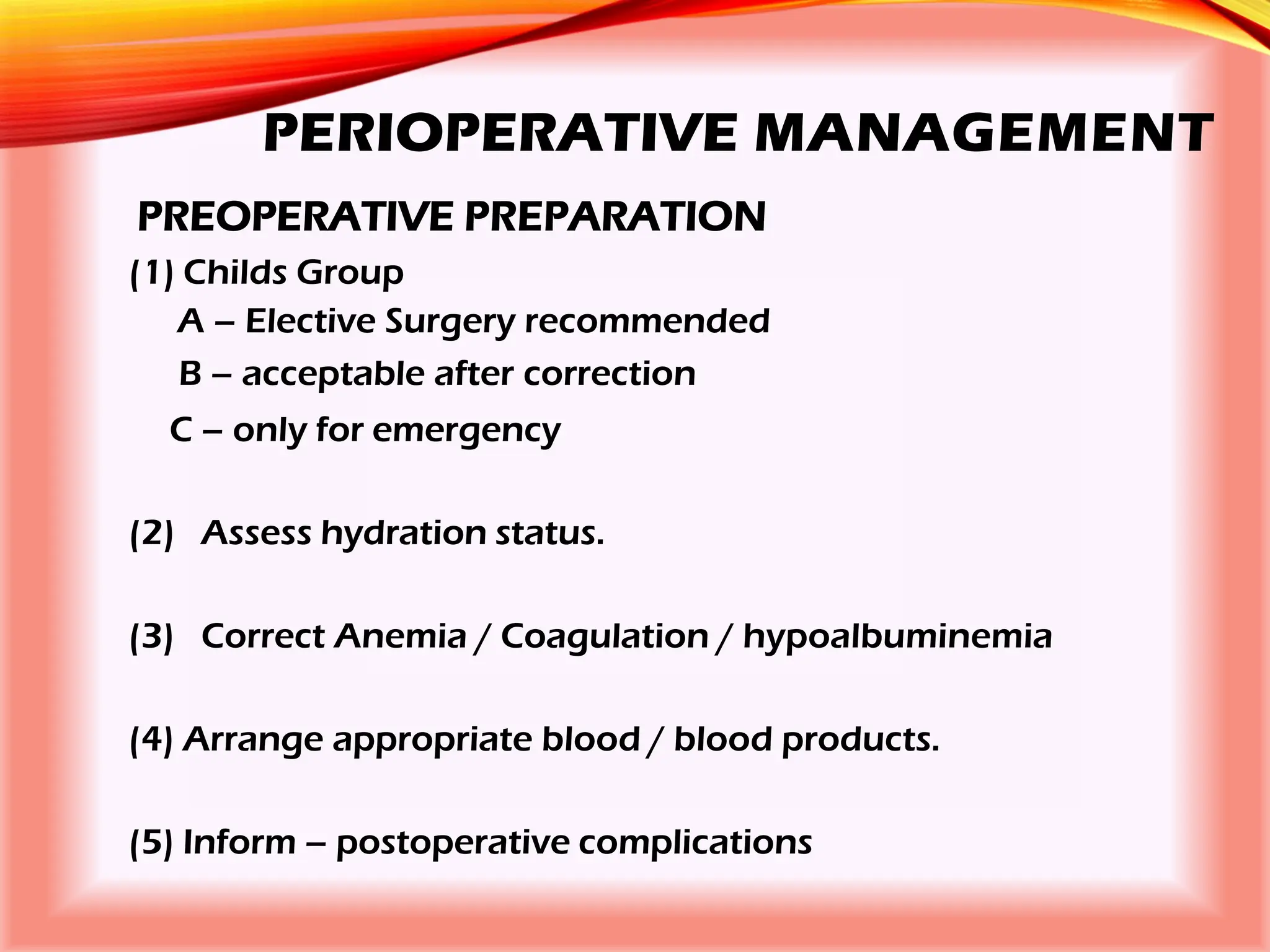 PERIOPERATIVE MANAGEMENT
PREOPERATIVE PREPARATION
(1) Childs Group
A – Elective Surgery recommended
B – acceptable after correction
C – only for emergency
(2) Assess hydration status.
(3) Correct Anemia / Coagulation / hypoalbuminemia
(4) Arrange appropriate blood / blood products.
(5) Inform – postoperative complications
 