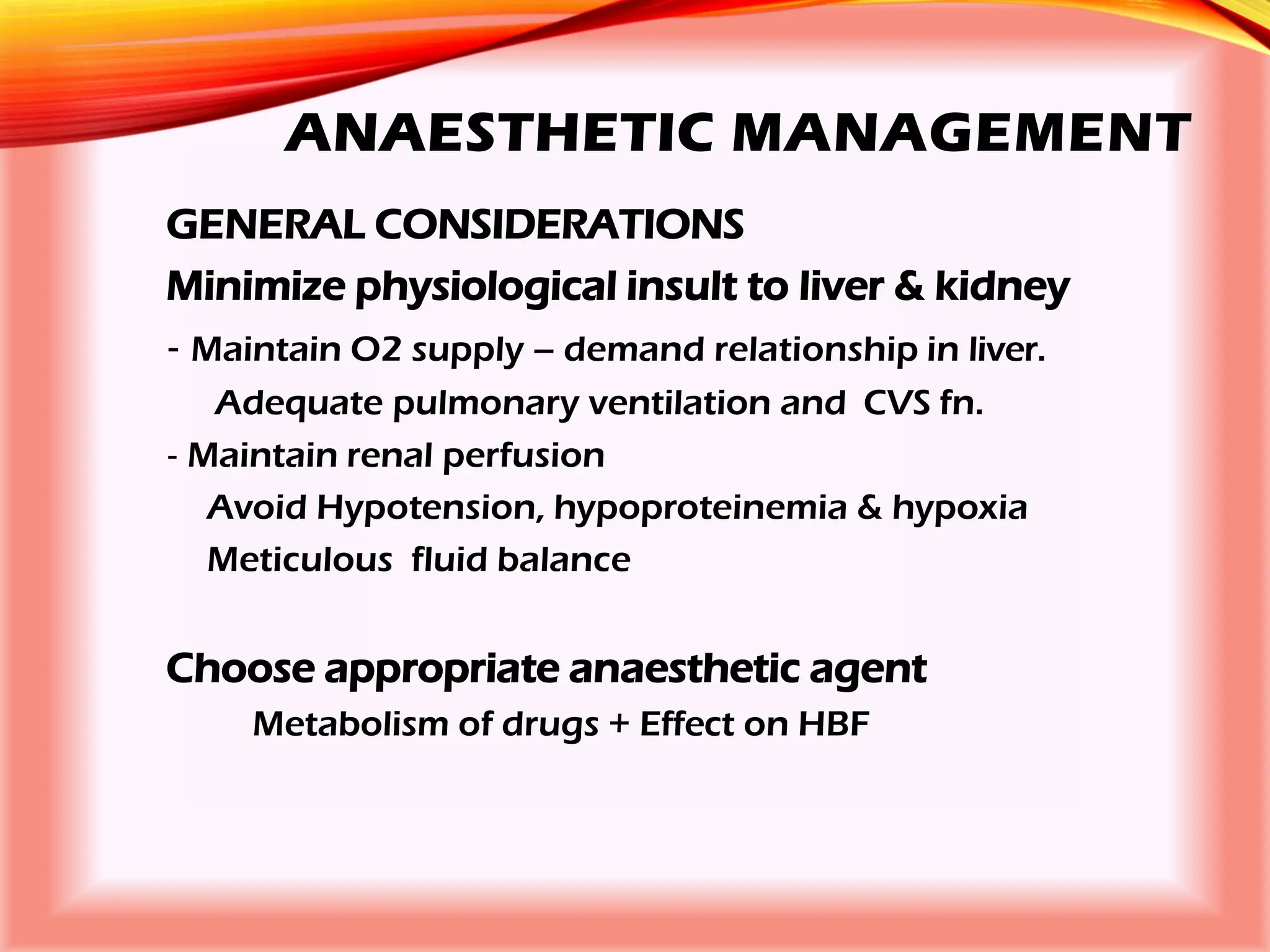 ANAESTHETIC MANAGEMENT
GENERAL CONSIDERATIONS
Minimize physiological insult to liver & kidney
‐ Maintain O2 supply – demand relationship in liver.
Adequate pulmonary ventilation and CVS fn.
‐ Maintain renal perfusion
Avoid Hypotension, hypoproteinemia & hypoxia
Meticulous fluid balance
Choose appropriate anaesthetic agent
Metabolism of drugs + Effect on HBF
 