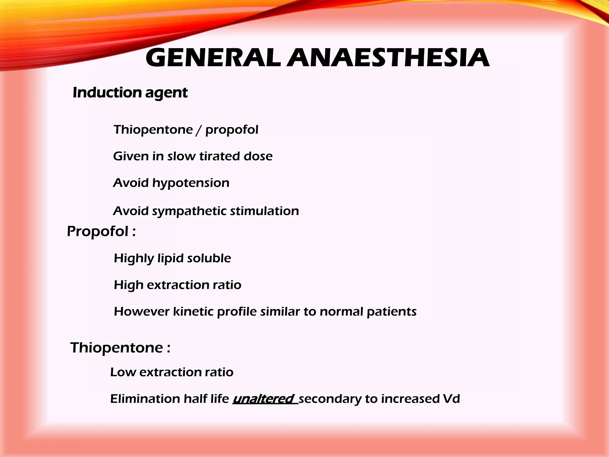 GENERAL ANAESTHESIA
Induction agent
Thiopentone / propofol
Given in slow tirated dose
Avoid hypotension
Avoid sympathetic stimulation
Propofol :
Highly lipid soluble
High extraction ratio
However kinetic profile similar to normal patients
Thiopentone :
Low extraction ratio
Elimination half life unaltered secondary to increased Vd
 