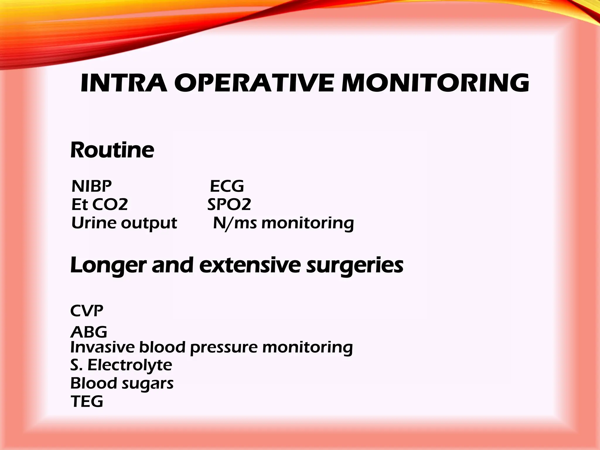 INTRA OPERATIVE MONITORING
Routine
NIBP ECG
Et CO2 SPO2
Urine output N/ms monitoring
Longer and extensive surgeries
CVP
ABG
Invasive blood pressure monitoring
S. Electrolyte
Blood sugars
TEG
 