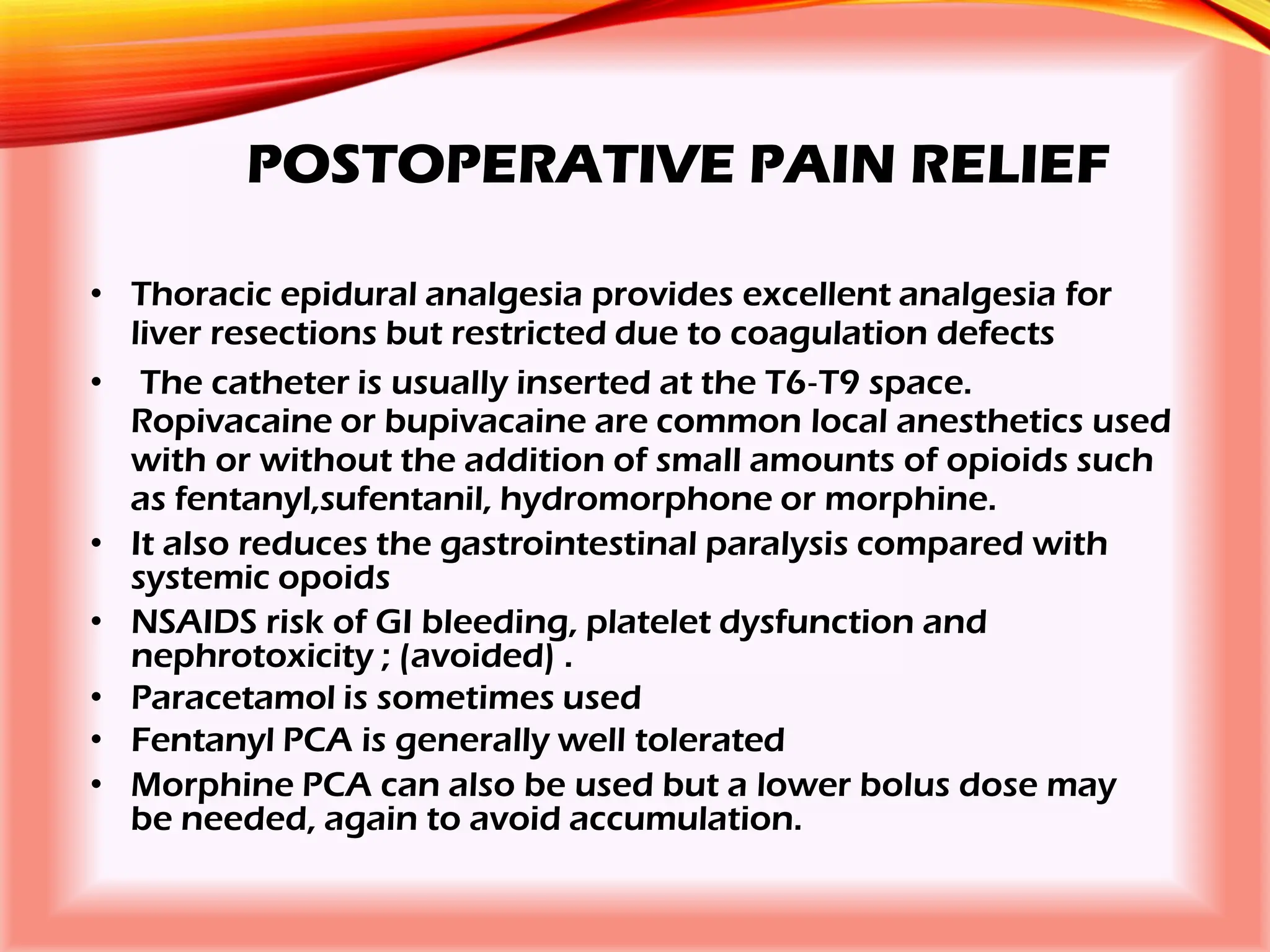 POSTOPERATIVE PAIN RELIEF
• Thoracic epidural analgesia provides excellent analgesia for
liver resections but restricted due to coagulation defects
• The catheter is usually inserted at the T6‐T9 space.
Ropivacaine or bupivacaine are common local anesthetics used
with or without the addition of small amounts of opioids such
as fentanyl,sufentanil, hydromorphone or morphine.
• It also reduces the gastrointestinal paralysis compared with
systemic opoids
• NSAIDS risk of GI bleeding, platelet dysfunction and
nephrotoxicity ; (avoided) .
• Paracetamol is sometimes used
• Fentanyl PCA is generally well tolerated
• Morphine PCA can also be used but a lower bolus dose may
be needed, again to avoid accumulation.
 