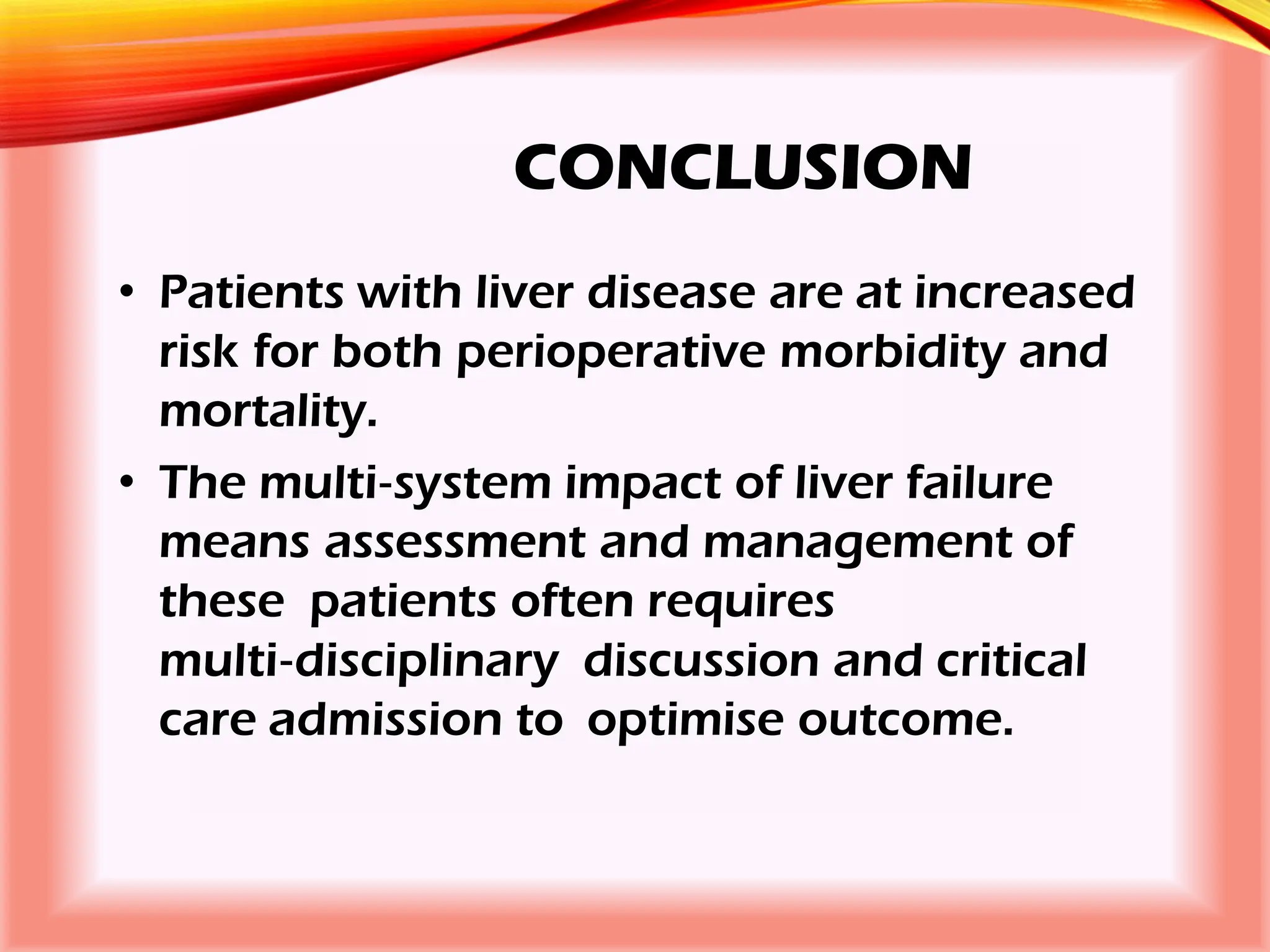CONCLUSION
• Patients with liver disease are at increased
risk for both perioperative morbidity and
mortality.
• The multi‐system impact of liver failure
means assessment and management of
these patients often requires
multi‐disciplinary discussion and critical
care admission to optimise outcome.
 