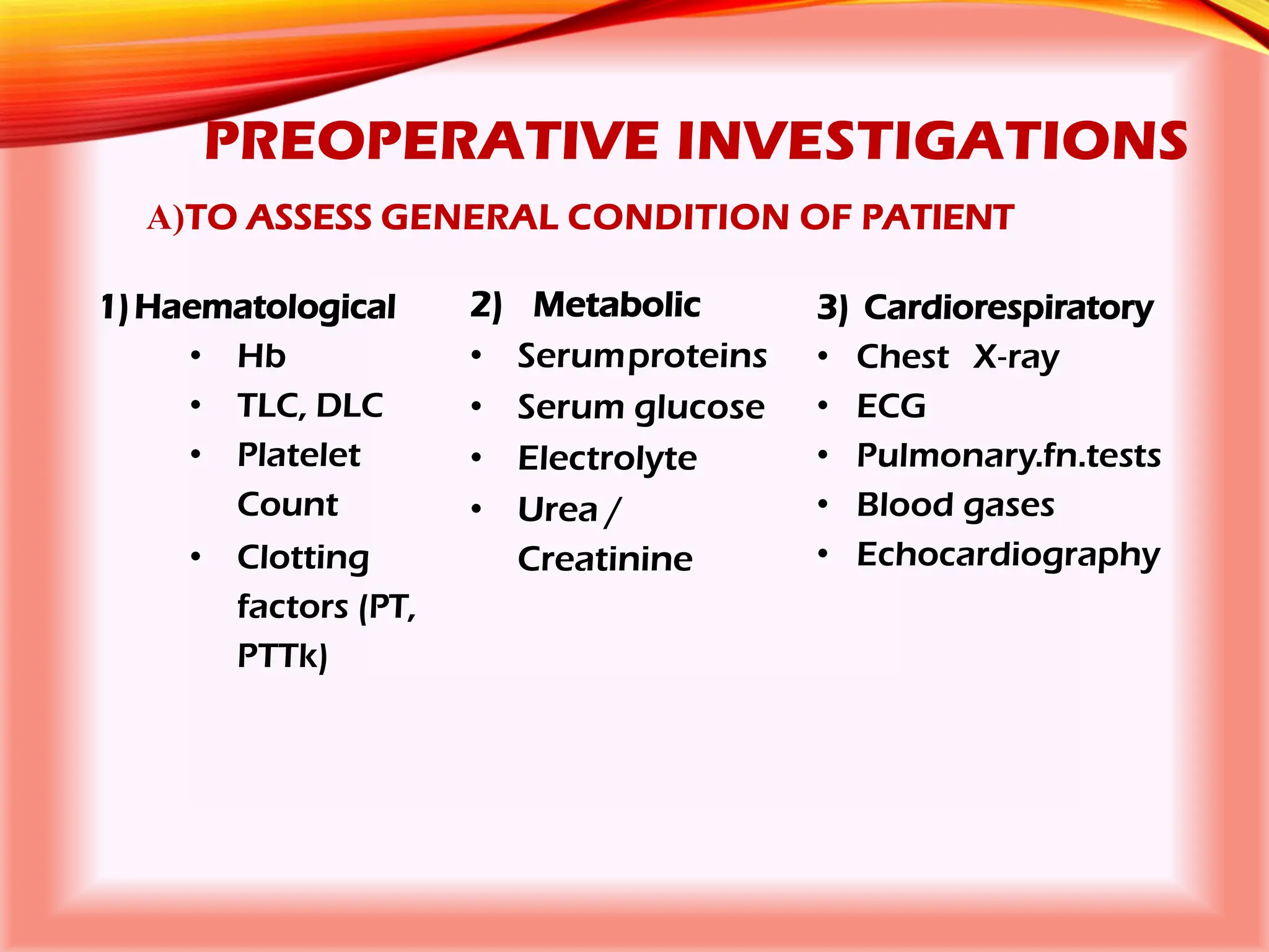 PREOPERATIVE INVESTIGATIONS
A)TO ASSESS GENERAL CONDITION OF PATIENT
1)Haematological
• Hb
• TLC, DLC
• Platelet
Count
• Clotting
factors (PT,
PTTk)
2) Metabolic
• Serumproteins
• Serum glucose
• Electrolyte
• Urea /
Creatinine
3) Cardiorespiratory
• Chest X‐ray
• ECG
• Pulmonary.fn.tests
• Blood gases
• Echocardiography
 