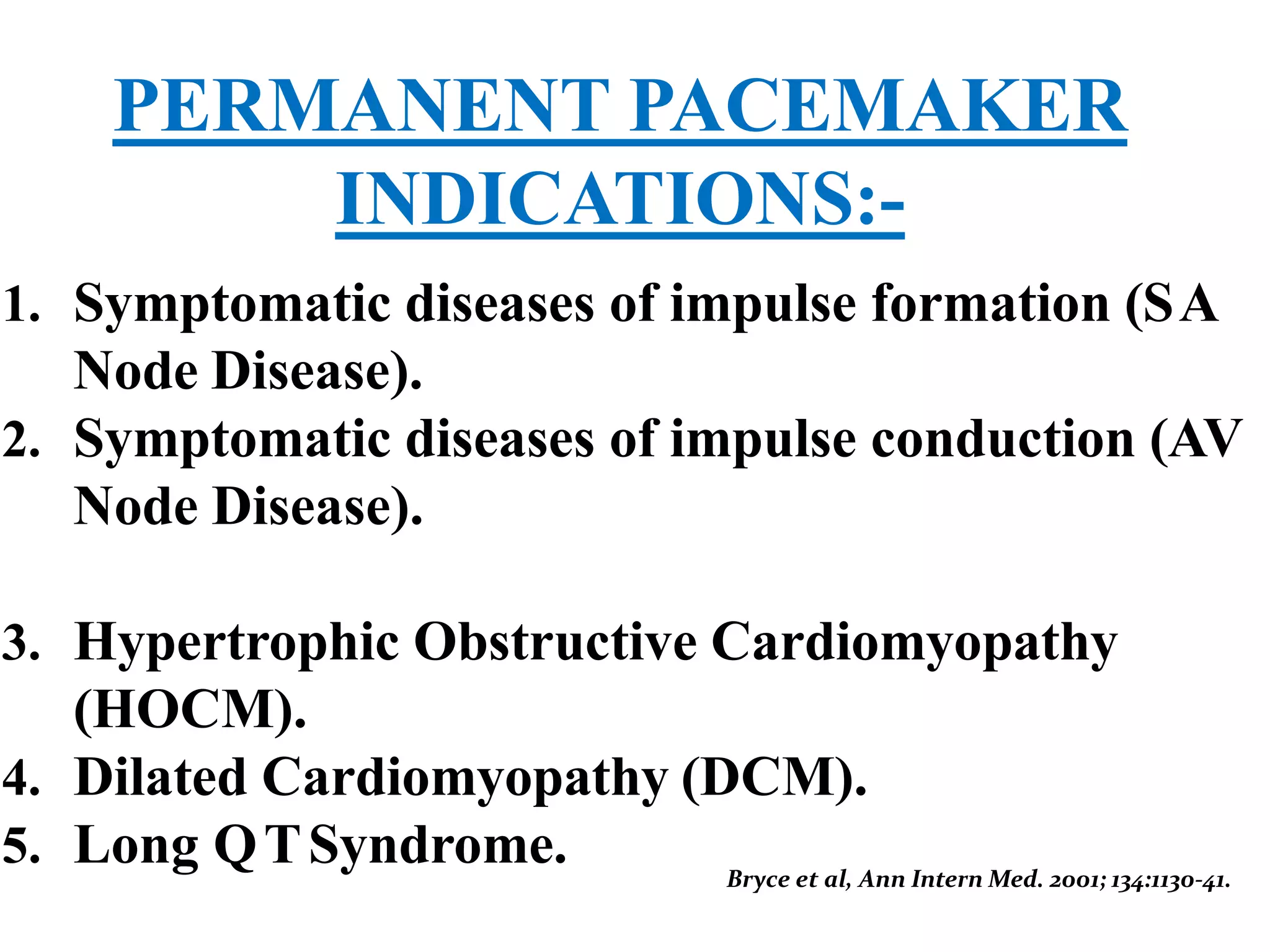 PERMANENT PACEMAKER
INDICATIONS:-
1. Symptomatic diseases of impulse formation (SA
Node Disease).
2. Symptomatic diseases of impulse conduction (AV
Node Disease).
3. Hypertrophic Obstructive Cardiomyopathy
(HOCM).
4. Dilated Cardiomyopathy (DCM).
5. Long QTSyndrome. Bryce et al, Ann Intern Med. 2001; 134:1130-41.
 