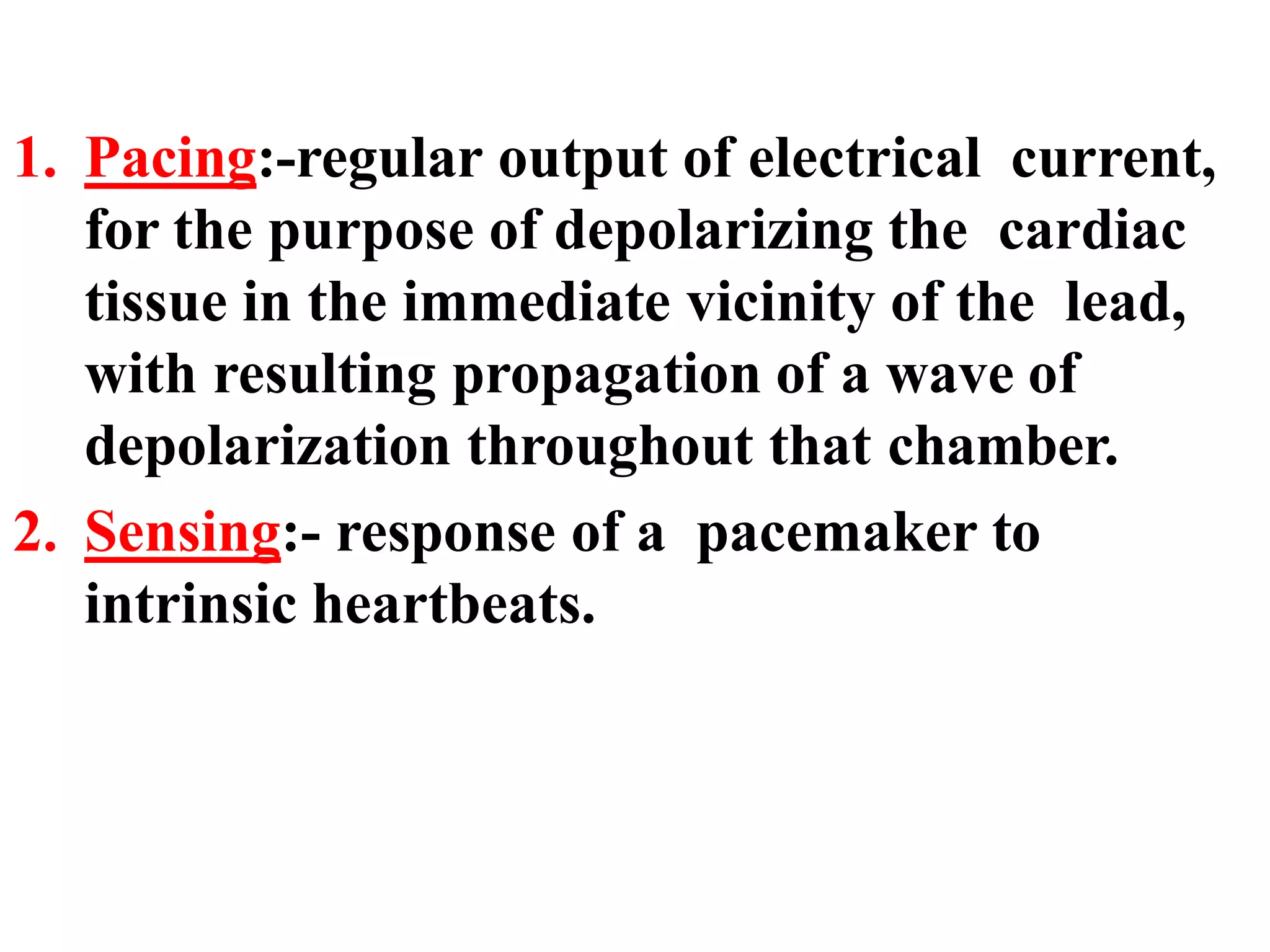 1. Pacing:-regular output of electrical current,
for the purpose of depolarizing the cardiac
tissue in the immediate vicinity of the lead,
with resulting propagation of a wave of
depolarization throughout that chamber.
2. Sensing:- response of a pacemaker to
intrinsic heartbeats.
 