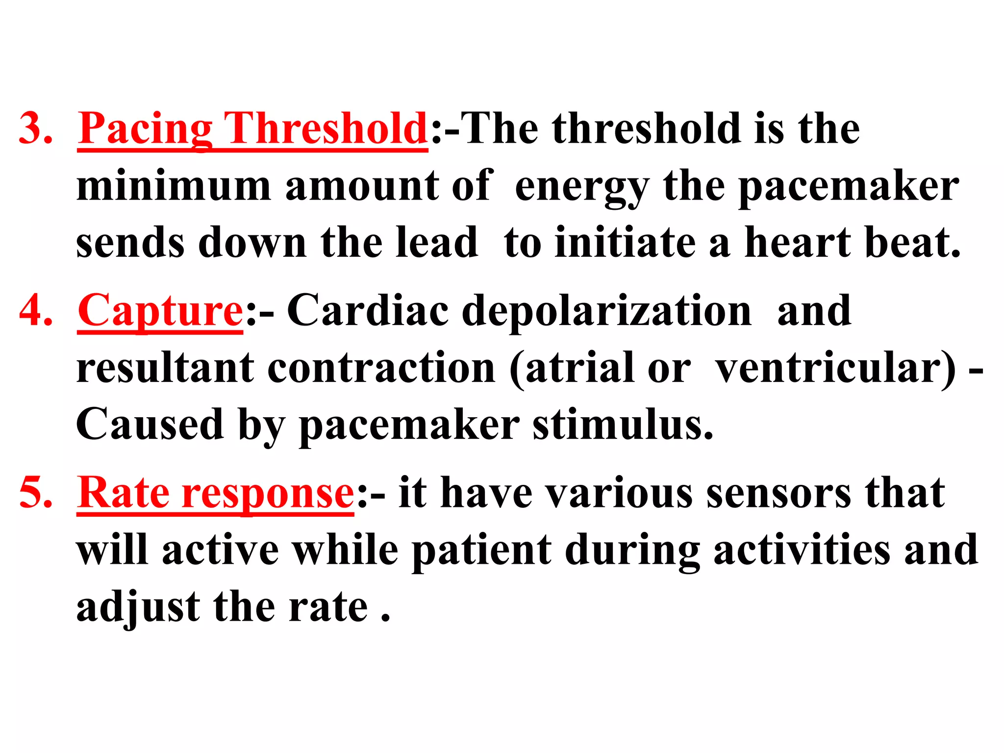 3. Pacing Threshold:-The threshold is the
minimum amount of energy the pacemaker
sends down the lead to initiate a heart beat.
4. Capture:- Cardiac depolarization and
resultant contraction (atrial or ventricular) -
Caused by pacemaker stimulus.
5. Rate response:- it have various sensors that
will active while patient during activities and
adjust the rate .
 