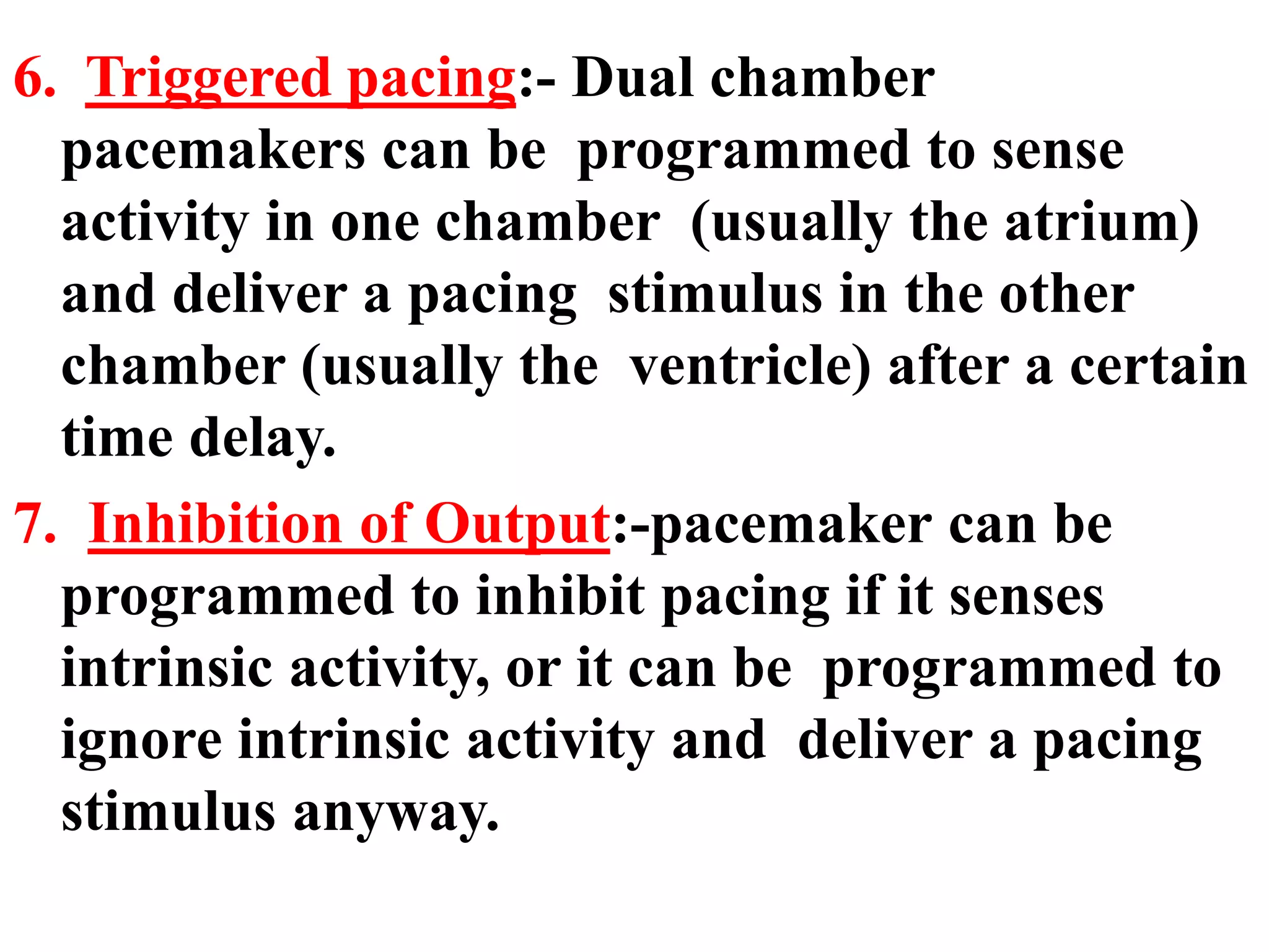 6. Triggered pacing:- Dual chamber
pacemakers can be programmed to sense
activity in one chamber (usually the atrium)
and deliver a pacing stimulus in the other
chamber (usually the ventricle) after a certain
time delay.
7. Inhibition of Output:-pacemaker can be
programmed to inhibit pacing if it senses
intrinsic activity, or it can be programmed to
ignore intrinsic activity and deliver a pacing
stimulus anyway.
 