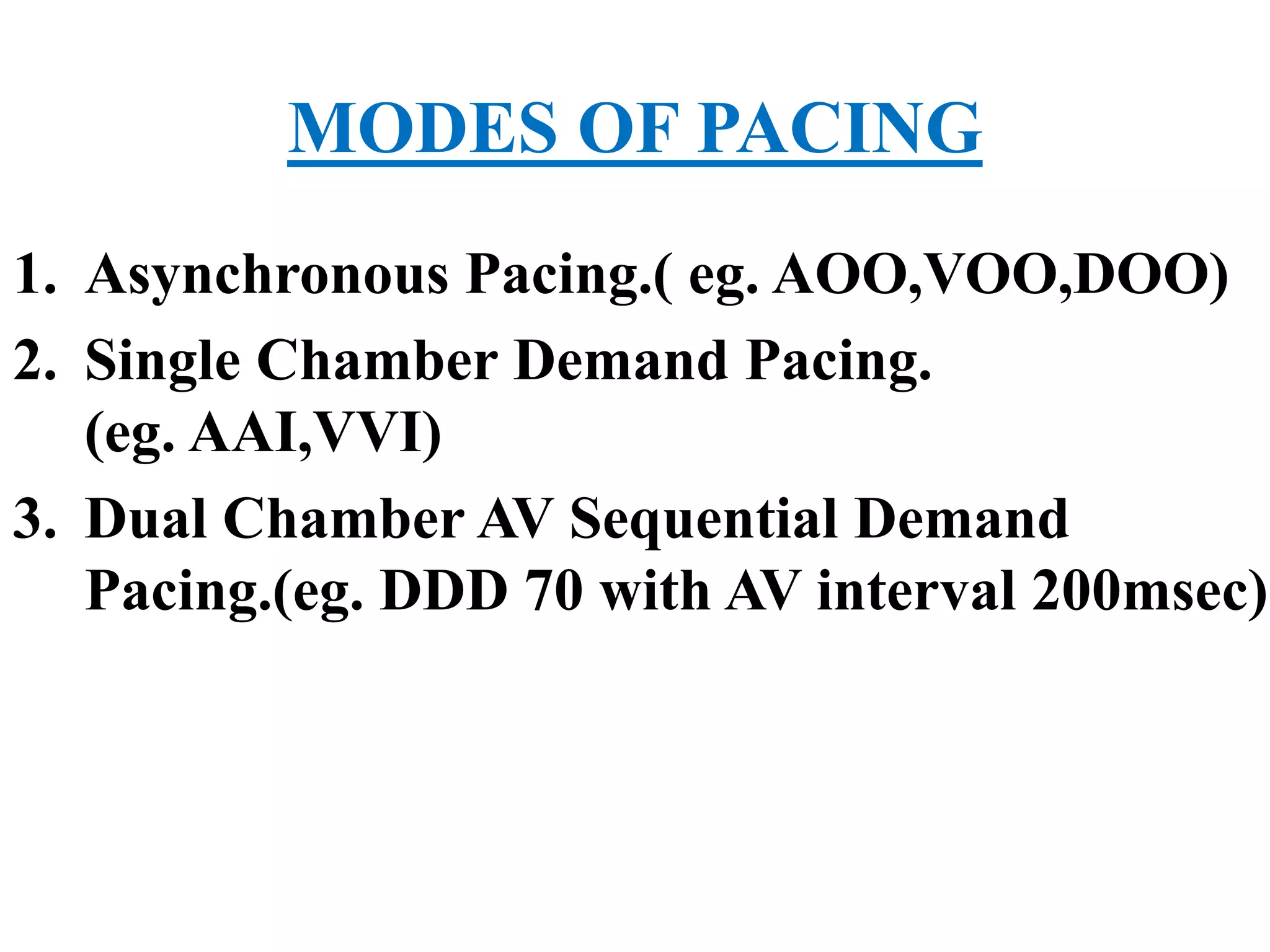 MODES OF PACING
1. Asynchronous Pacing.( eg. AOO,VOO,DOO)
2. Single Chamber Demand Pacing.
(eg. AAI,VVI)
3. Dual Chamber AV Sequential Demand
Pacing.(eg. DDD 70 with AV interval 200msec)
 