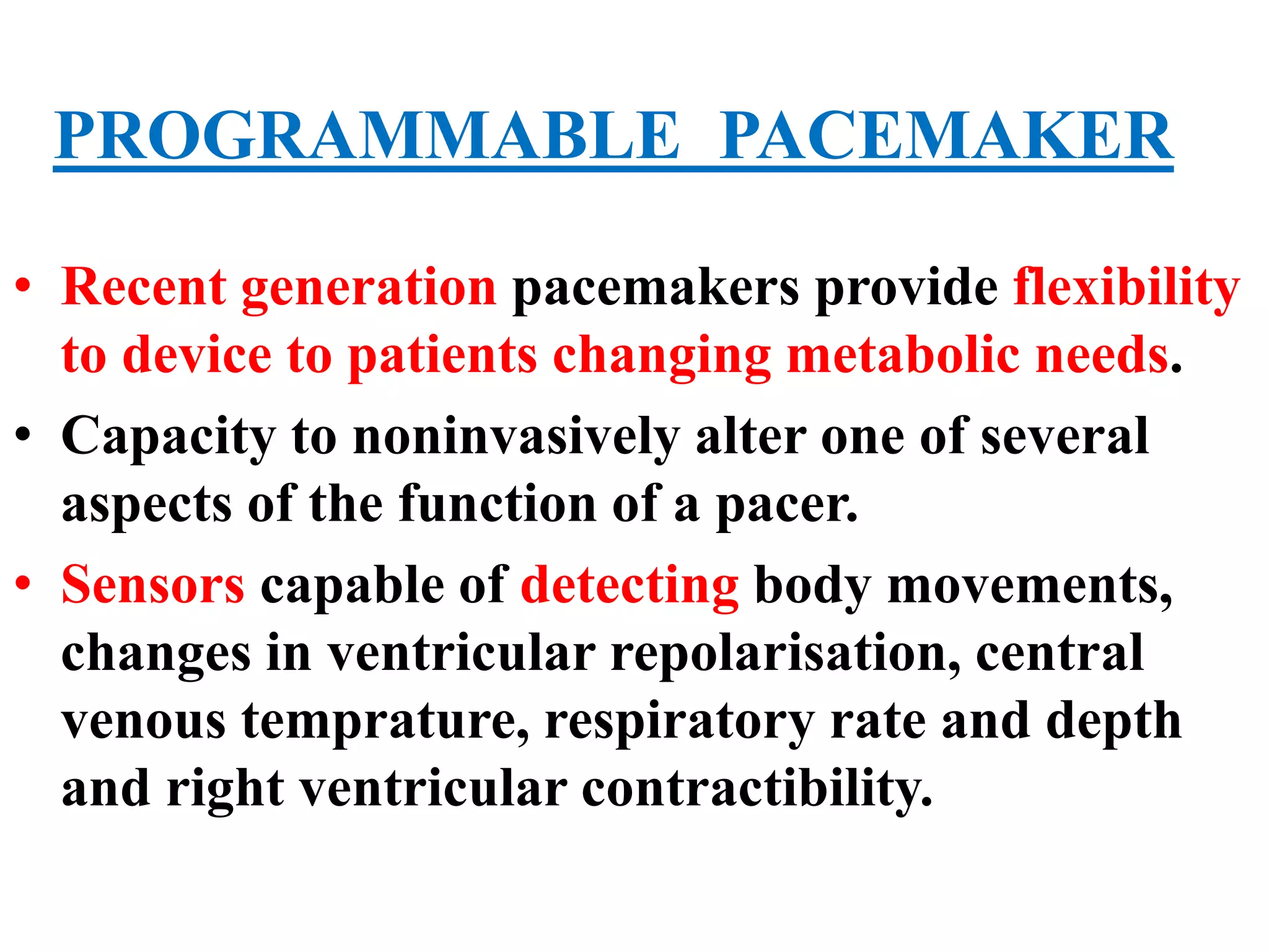 PROGRAMMABLE PACEMAKER
• Recent generation pacemakers provide flexibility
to device to patients changing metabolic needs.
• Capacity to noninvasively alter one of several
aspects of the function of a pacer.
• Sensors capable of detecting body movements,
changes in ventricular repolarisation, central
venous temprature, respiratory rate and depth
and right ventricular contractibility.
 
