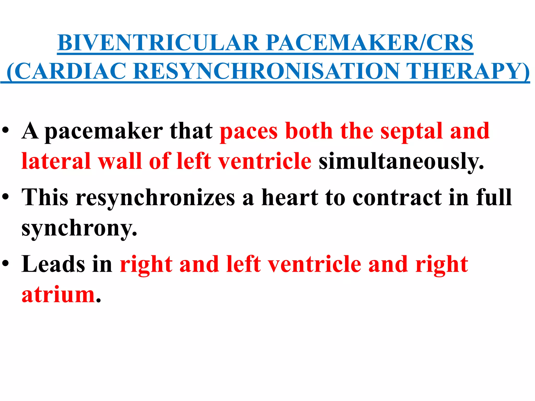 BIVENTRICULAR PACEMAKER/CRS
(CARDIAC RESYNCHRONISATION THERAPY)
• A pacemaker that paces both the septal and
lateral wall of left ventricle simultaneously.
• This resynchronizes a heart to contract in full
synchrony.
• Leads in right and left ventricle and right
atrium.
 