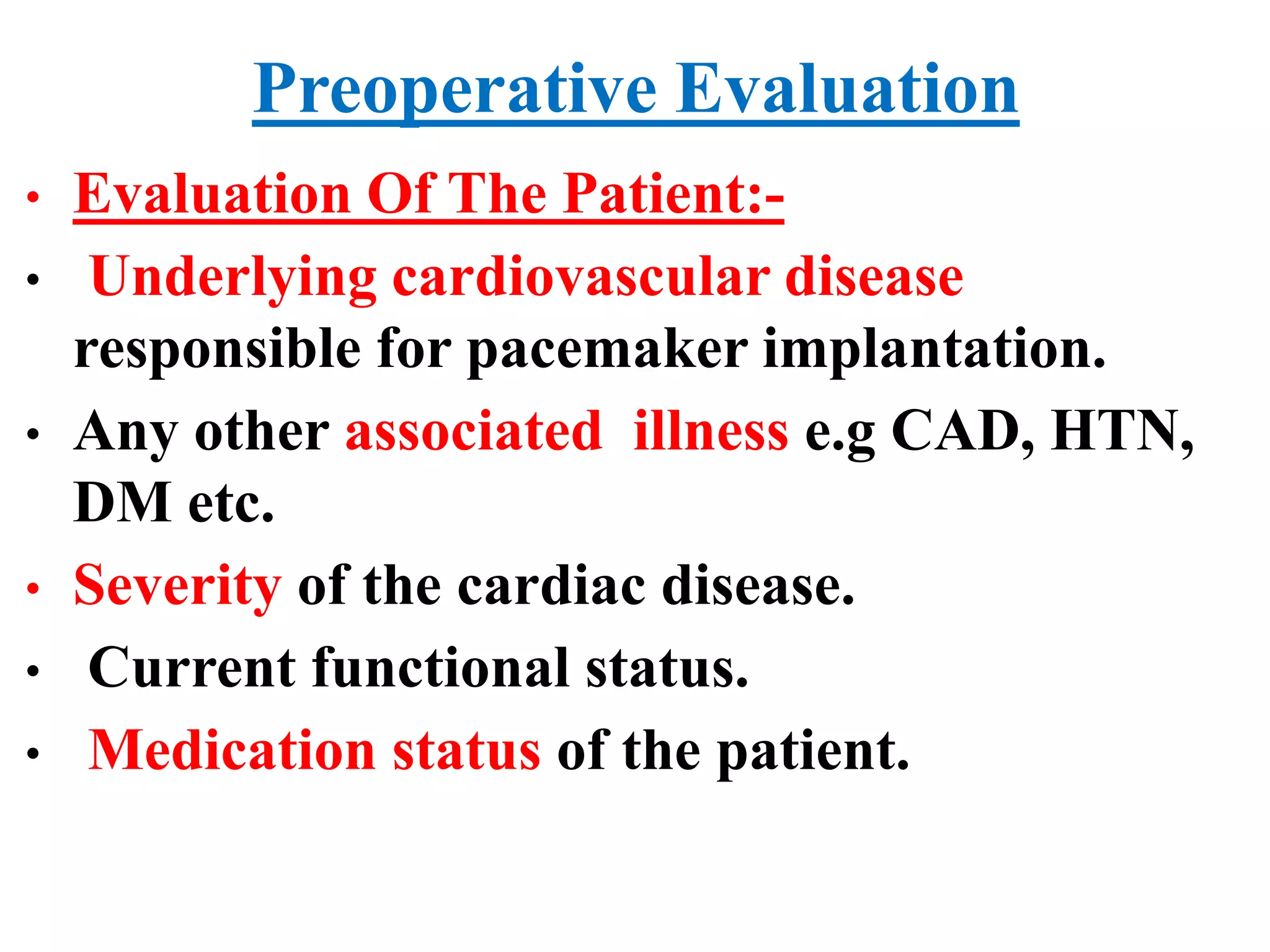 Preoperative Evaluation
• Evaluation Of The Patient:-
• Underlying cardiovascular disease
responsible for pacemaker implantation.
• Any other associated illness e.g CAD, HTN,
DM etc.
• Severity of the cardiac disease.
• Current functional status.
• Medication status of the patient.
 