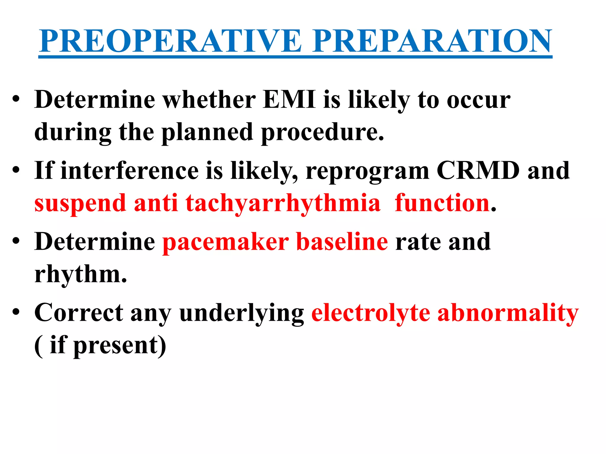 PREOPERATIVE PREPARATION
• Determine whether EMI is likely to occur
during the planned procedure.
• If interference is likely, reprogram CRMD and
suspend anti tachyarrhythmia function.
• Determine pacemaker baseline rate and
rhythm.
• Correct any underlying electrolyte abnormality
( if present)
 