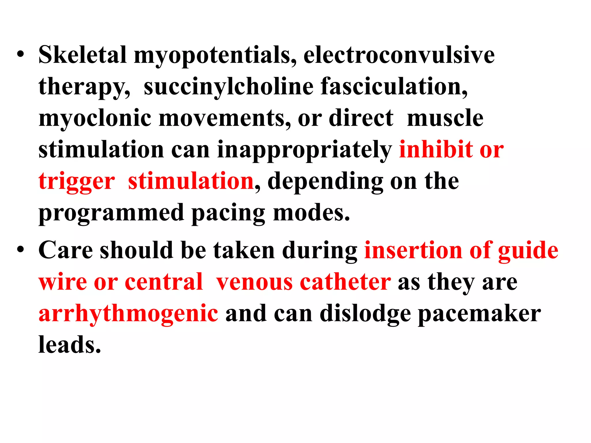 • Skeletal myopotentials, electroconvulsive
therapy, succinylcholine fasciculation,
myoclonic movements, or direct muscle
stimulation can inappropriately inhibit or
trigger stimulation, depending on the
programmed pacing modes.
• Care should be taken during insertion of guide
wire or central venous catheter as they are
arrhythmogenic and can dislodge pacemaker
leads.
 