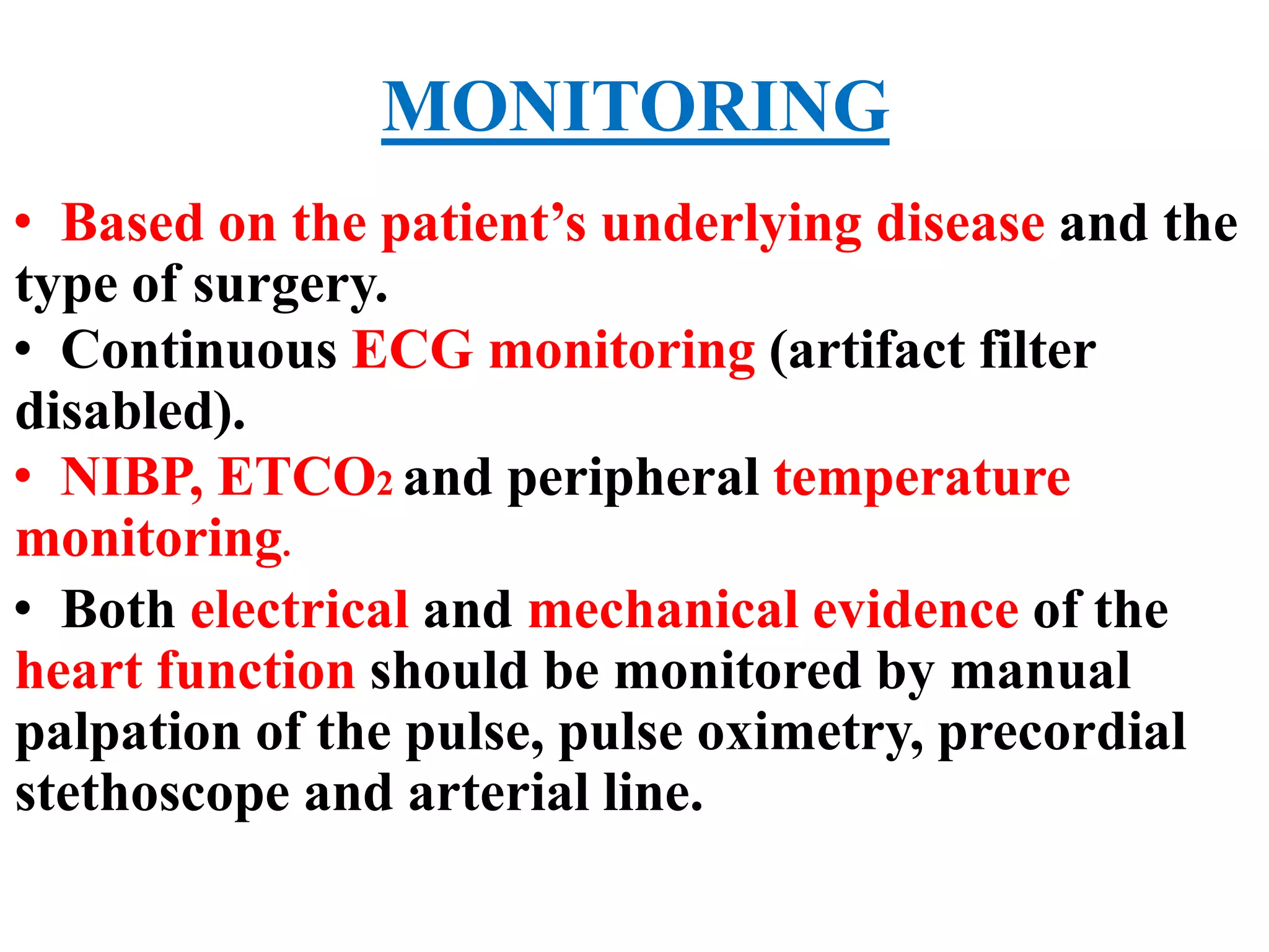 MONITORING
• Based on the patient’s underlying disease and the
type of surgery.
• Continuous ECG monitoring (artifact filter
disabled).
• NIBP, ETCO2 and peripheral temperature
monitoring.
• Both electrical and mechanical evidence of the
heart function should be monitored by manual
palpation of the pulse, pulse oximetry, precordial
stethoscope and arterial line.
 