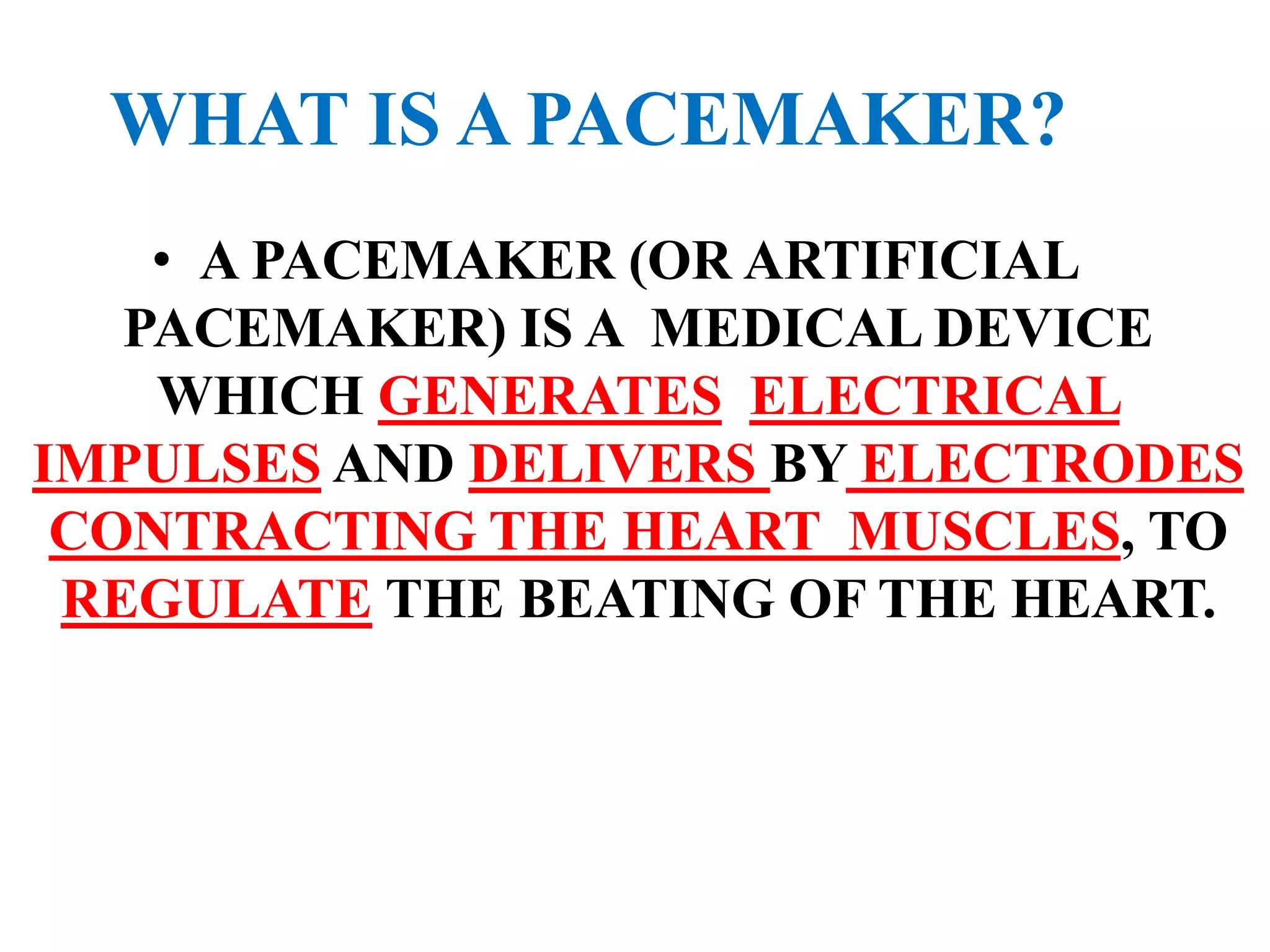 WHAT IS A PACEMAKER?
• A PACEMAKER (OR ARTIFICIAL
PACEMAKER) IS A MEDICAL DEVICE
WHICH GENERATES ELECTRICAL
IMPULSES AND DELIVERS BY ELECTRODES
CONTRACTING THE HEART MUSCLES, TO
REGULATE THE BEATING OF THE HEART.
 