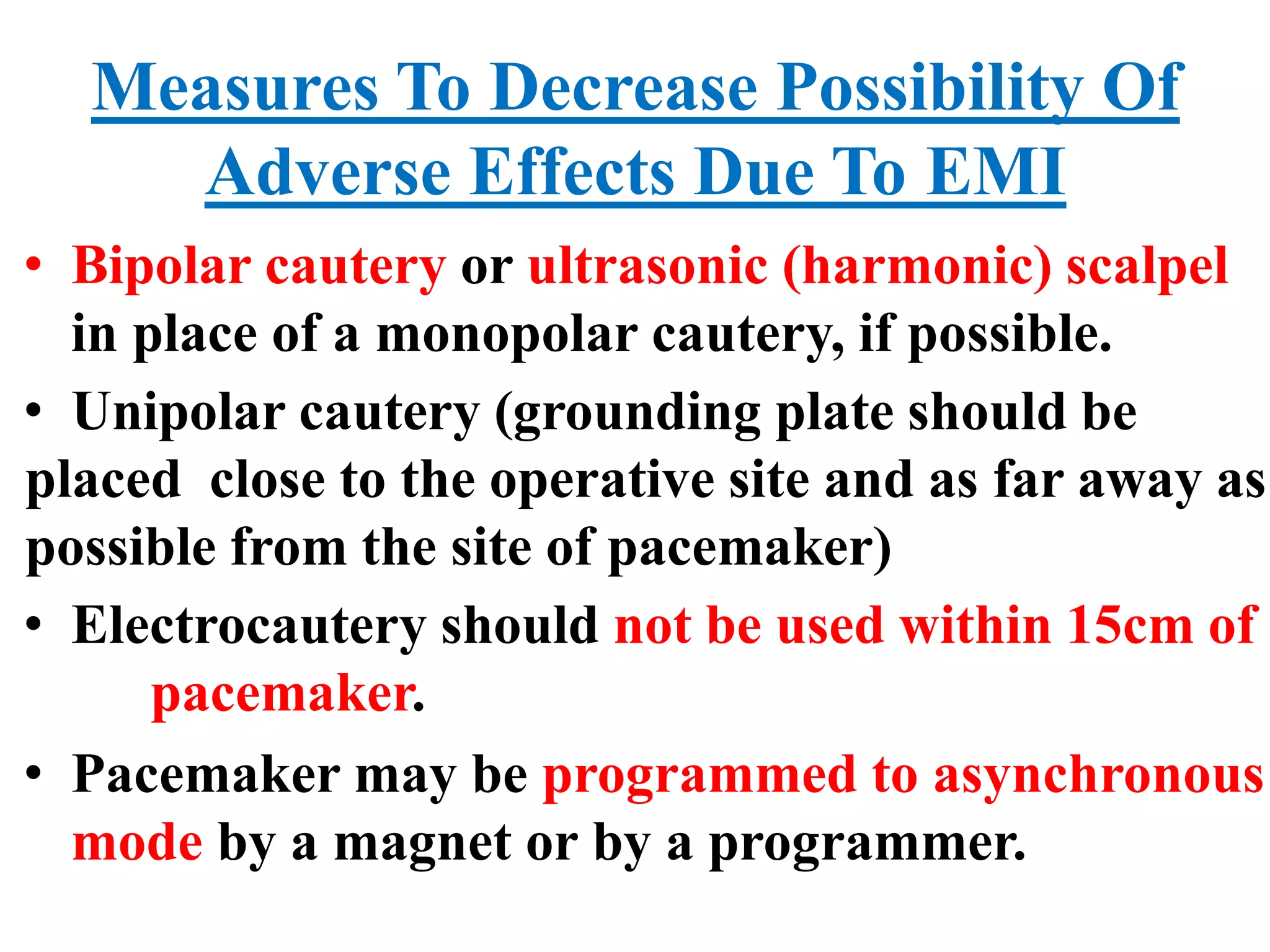 Measures To Decrease Possibility Of
Adverse Effects Due To EMI
• Bipolar cautery or ultrasonic (harmonic) scalpel
in place of a monopolar cautery, if possible.
• Unipolar cautery (grounding plate should be
placed close to the operative site and as far away as
possible from the site of pacemaker)
• Electrocautery should not be used within 15cm of
pacemaker.
• Pacemaker may be programmed to asynchronous
mode by a magnet or by a programmer.
 