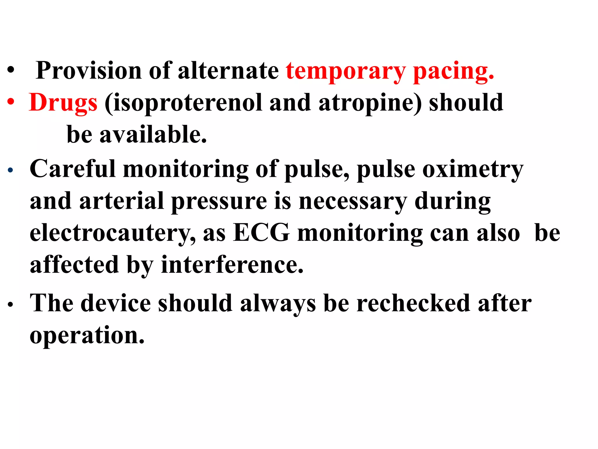 • Provision of alternate temporary pacing.
• Drugs (isoproterenol and atropine) should
be available.
• Careful monitoring of pulse, pulse oximetry
and arterial pressure is necessary during
electrocautery, as ECG monitoring can also be
affected by interference.
• The device should always be rechecked after
operation.
 