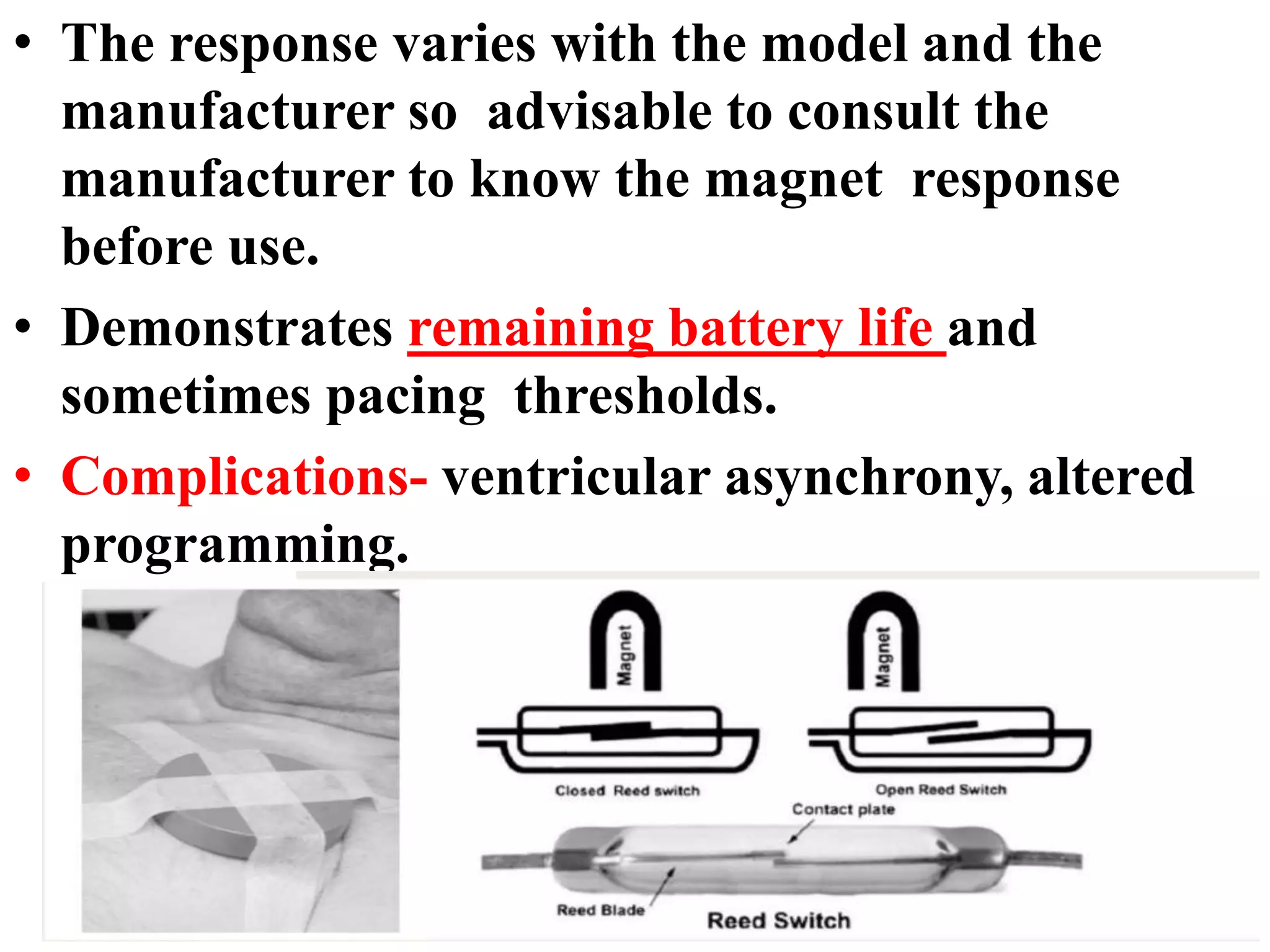 • The response varies with the model and the
manufacturer so advisable to consult the
manufacturer to know the magnet response
before use.
• Demonstrates remaining battery life and
sometimes pacing thresholds.
• Complications- ventricular asynchrony, altered
programming.
 