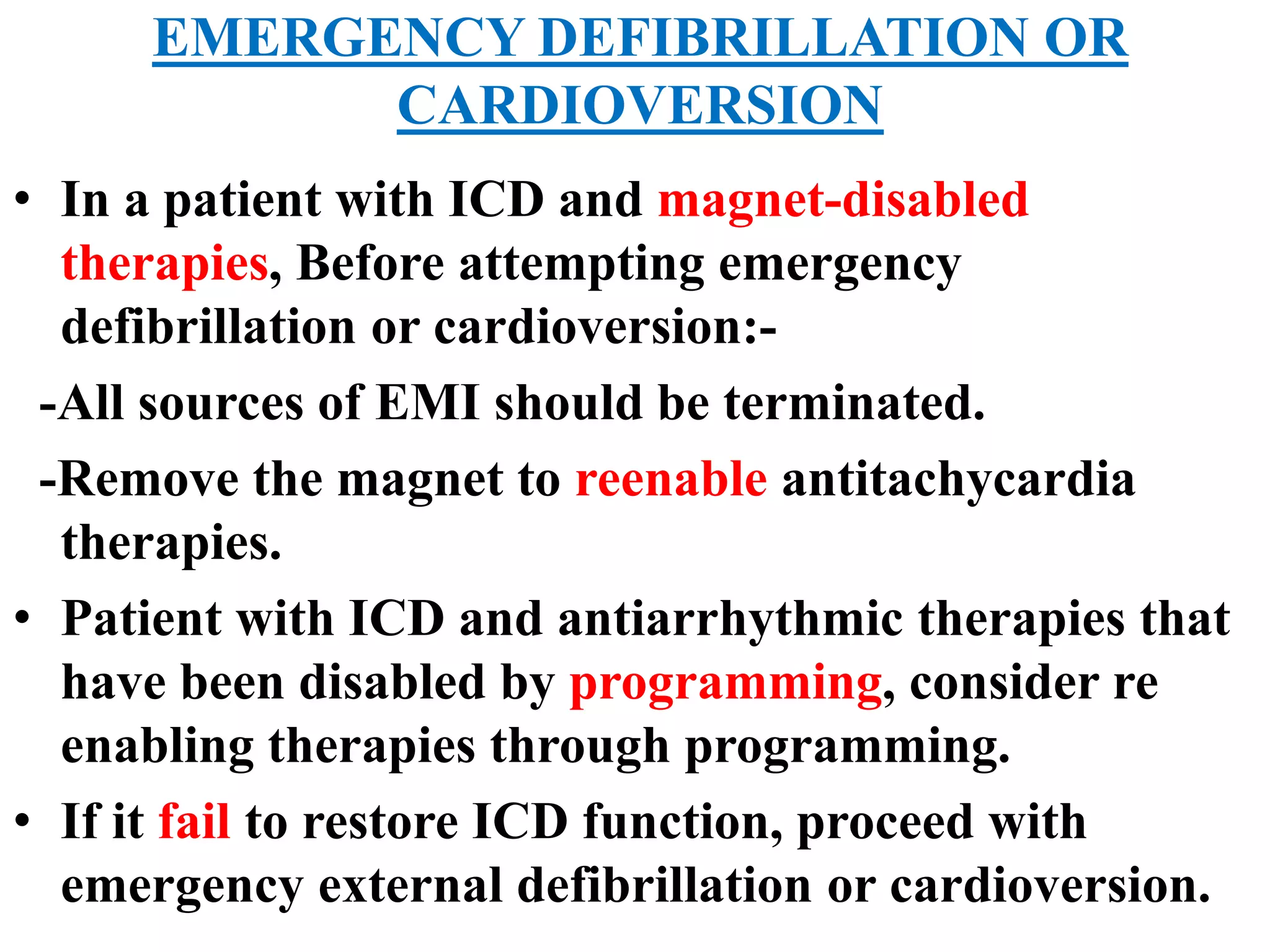 EMERGENCY DEFIBRILLATION OR
CARDIOVERSION
• In a patient with ICD and magnet-disabled
therapies, Before attempting emergency
defibrillation or cardioversion:-
-All sources of EMI should be terminated.
-Remove the magnet to reenable antitachycardia
therapies.
• Patient with ICD and antiarrhythmic therapies that
have been disabled by programming, consider re
enabling therapies through programming.
• If it fail to restore ICD function, proceed with
emergency external defibrillation or cardioversion.
 