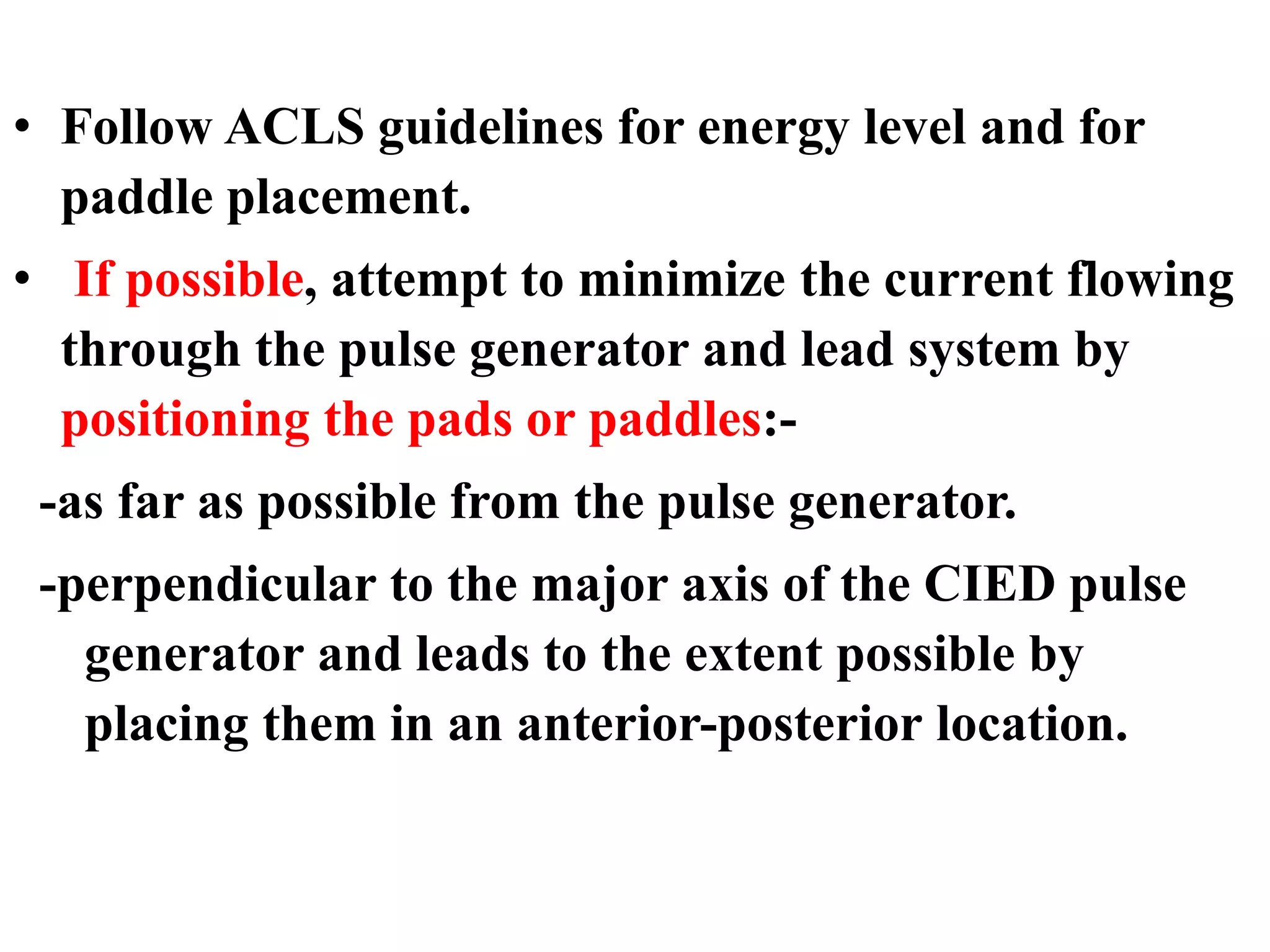• Follow ACLS guidelines for energy level and for
paddle placement.
• If possible, attempt to minimize the current flowing
through the pulse generator and lead system by
positioning the pads or paddles:-
-as far as possible from the pulse generator.
-perpendicular to the major axis of the CIED pulse
generator and leads to the extent possible by
placing them in an anterior-posterior location.
 