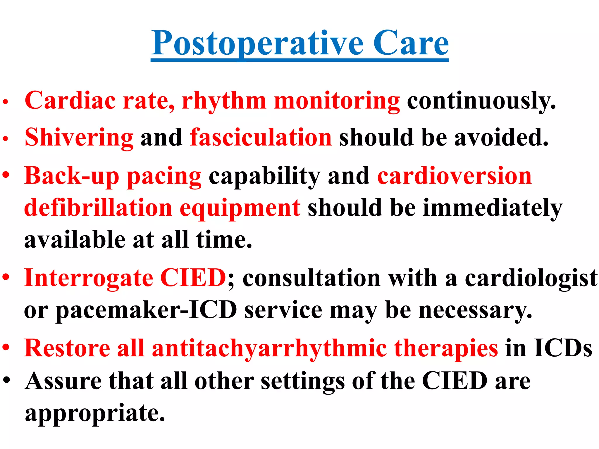 Postoperative Care
• Cardiac rate, rhythm monitoring continuously.
• Shivering and fasciculation should be avoided.
• Back-up pacing capability and cardioversion
defibrillation equipment should be immediately
available at all time.
• Interrogate CIED; consultation with a cardiologist
or pacemaker-ICD service may be necessary.
• Restore all antitachyarrhythmic therapies in ICDs
• Assure that all other settings of the CIED are
appropriate.
 