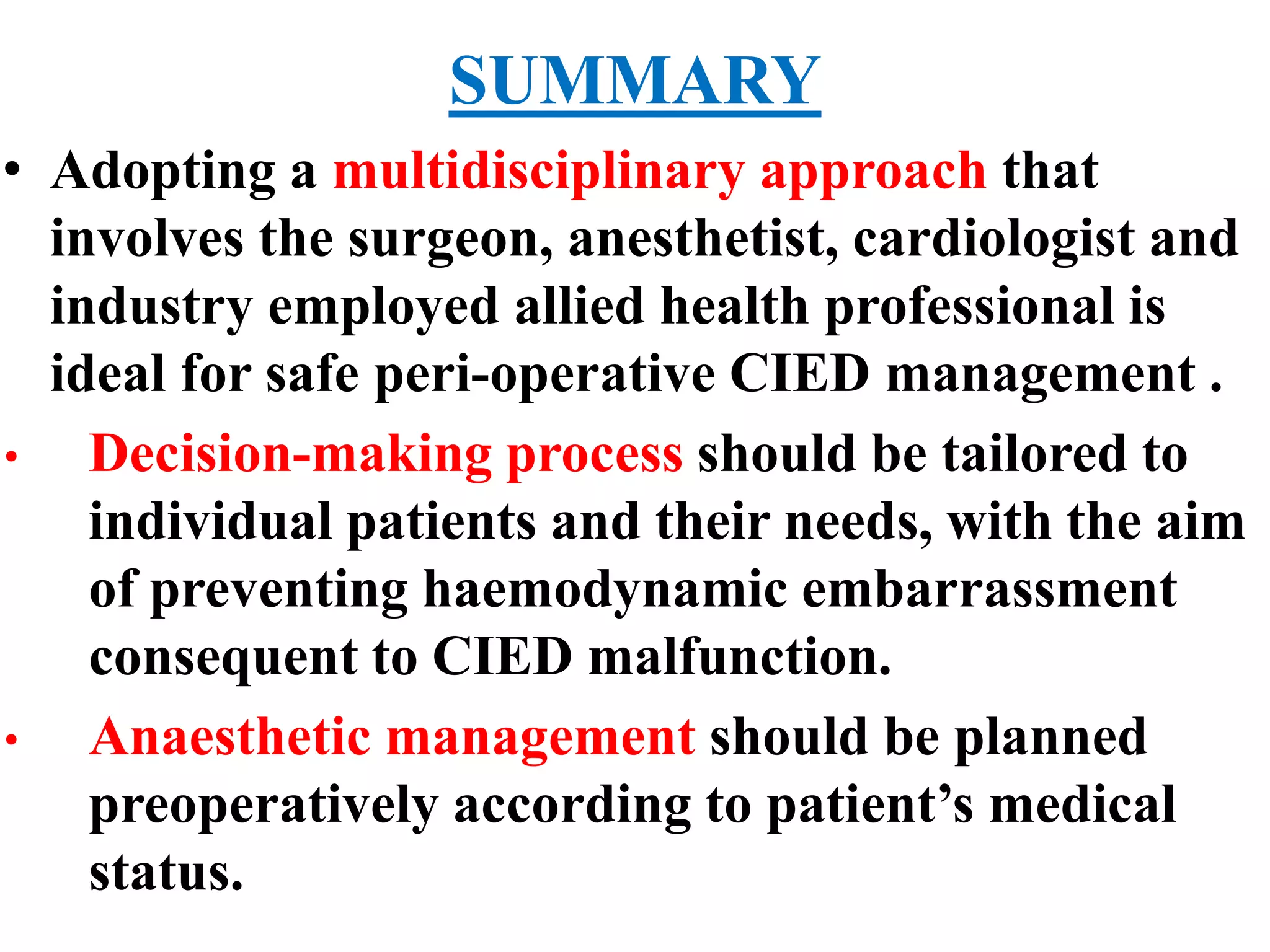 SUMMARY
• Adopting a multidisciplinary approach that
involves the surgeon, anesthetist, cardiologist and
industry employed allied health professional is
ideal for safe peri-operative CIED management .
• Decision-making process should be tailored to
individual patients and their needs, with the aim
of preventing haemodynamic embarrassment
consequent to CIED malfunction.
• Anaesthetic management should be planned
preoperatively according to patient’s medical
status.
 