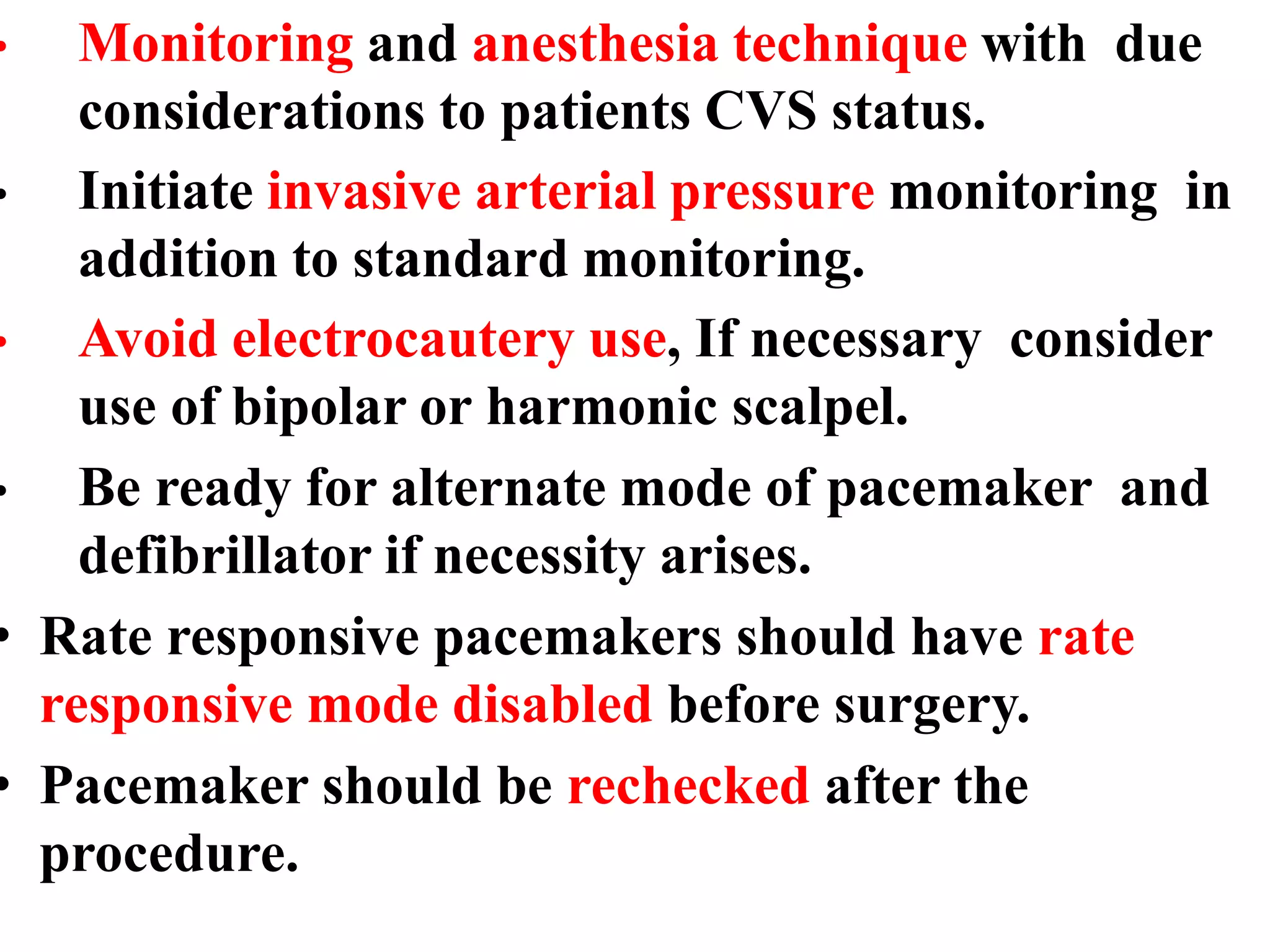 • Monitoring and anesthesia technique with due
considerations to patients CVS status.
• Initiate invasive arterial pressure monitoring in
addition to standard monitoring.
• Avoid electrocautery use, If necessary consider
use of bipolar or harmonic scalpel.
• Be ready for alternate mode of pacemaker and
defibrillator if necessity arises.
• Rate responsive pacemakers should have rate
responsive mode disabled before surgery.
• Pacemaker should be rechecked after the
procedure.
 